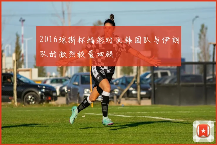 2016琼斯杯精彩对决韩国队与伊朗队的激烈较量回顾