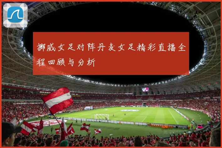 挪威女足对阵丹麦女足精彩直播全程回顾与分析