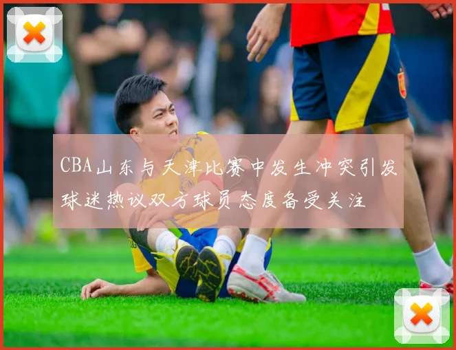 CBA山东与天津比赛中发生冲突引发球迷热议双方球员态度备受关注