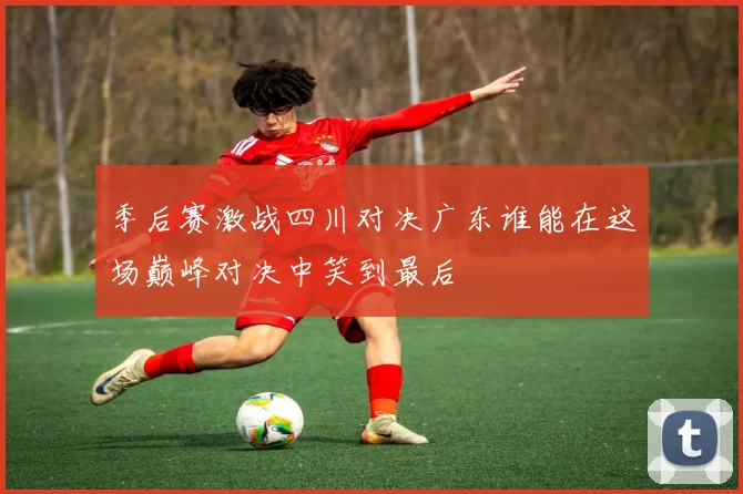 季后赛激战四川对决广东谁能在这场巅峰对决中笑到最后