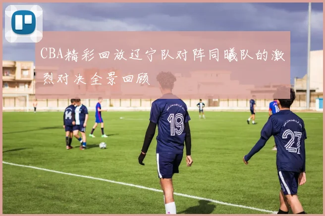 CBA精彩回放辽宁队对阵同曦队的激烈对决全景回顾