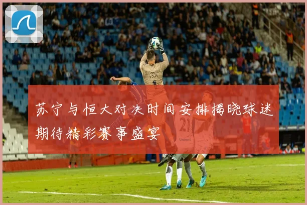 苏宁与恒大对决时间安排揭晓球迷期待精彩赛事盛宴