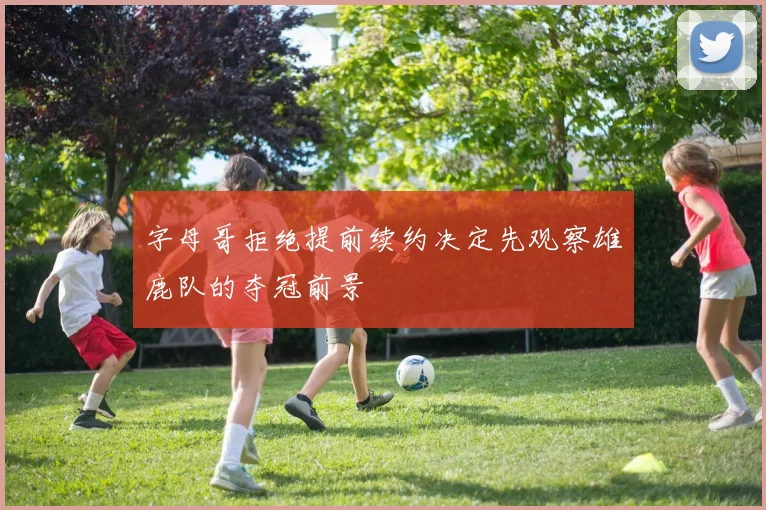字母哥拒绝提前续约决定先观察雄鹿队的夺冠前景