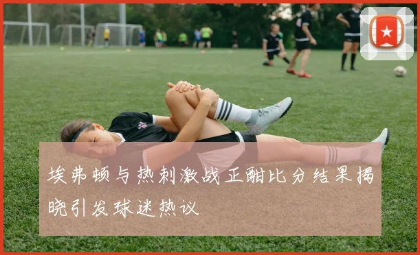 埃弗顿与热刺激战正酣比分结果揭晓引发球迷热议