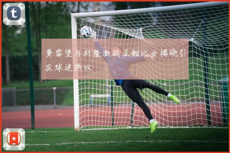 费雷堡与科隆激战正酣比分揭晓引发球迷热议