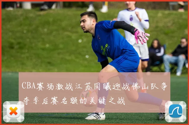 CBA赛场激战江苏同曦迎战佛山队争夺季后赛名额的关键之战
