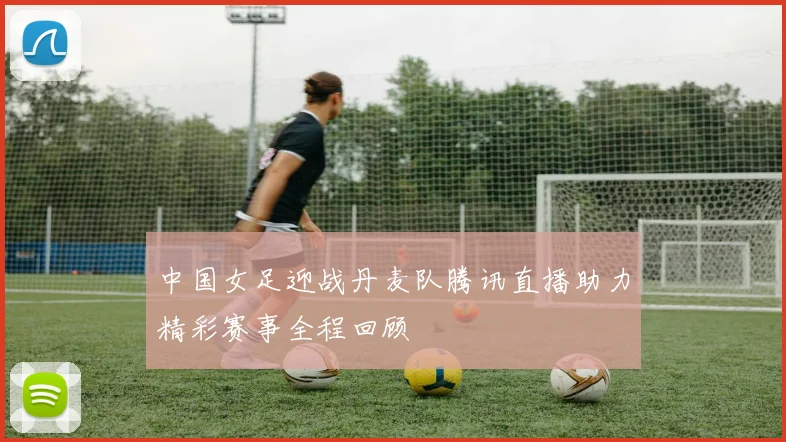 中国女足迎战丹麦队腾讯直播助力精彩赛事全程回顾