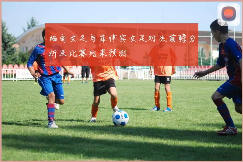 缅甸女足与菲律宾女足对决前瞻分析及比赛结果预测