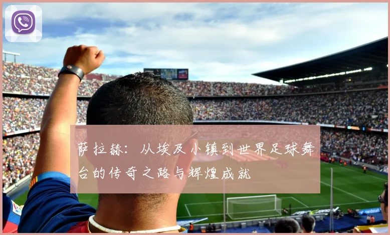 萨拉赫：从埃及小镇到世界足球舞台的传奇之路与辉煌成就
