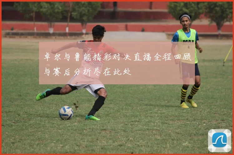 卓尔与鲁能精彩对决直播全程回顾与赛后分析尽在此处