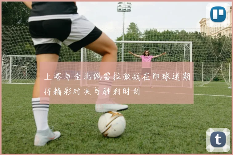 上港与全北佩雷拉激战在即球迷期待精彩对决与胜利时刻