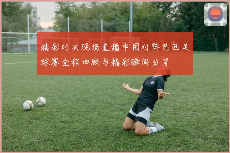 精彩对决现场直播中国对阵巴西足球赛全程回顾与精彩瞬间分享