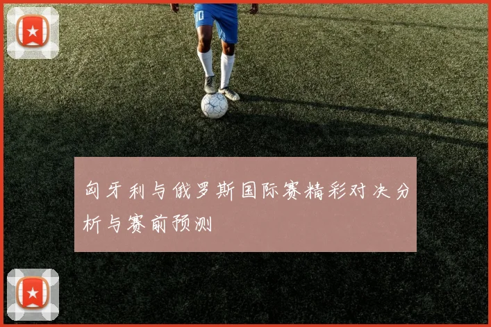 匈牙利与俄罗斯国际赛精彩对决分析与赛前预测