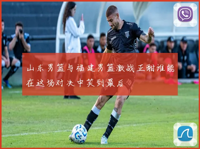 山东男篮与福建男篮激战正酣谁能在这场对决中笑到最后