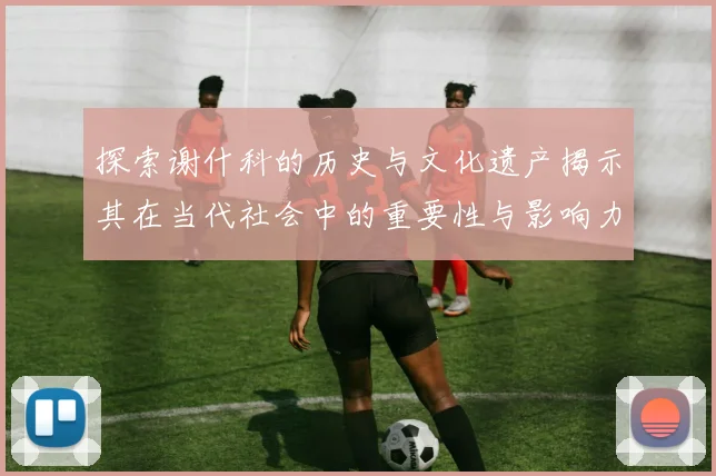 探索谢什科的历史与文化遗产揭示其在当代社会中的重要性与影响力