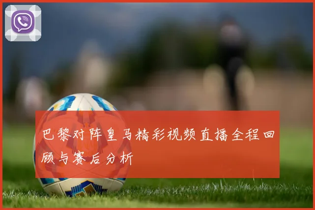 巴黎对阵皇马精彩视频直播全程回顾与赛后分析