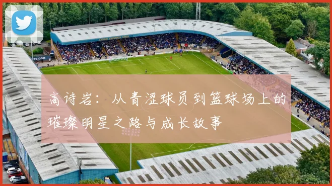 高诗岩：从青涩球员到篮球场上的璀璨明星之路与成长故事