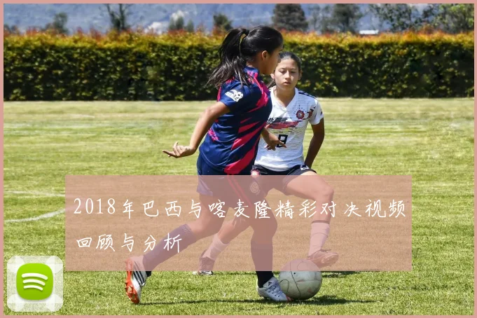 2018年巴西与喀麦隆精彩对决视频回顾与分析