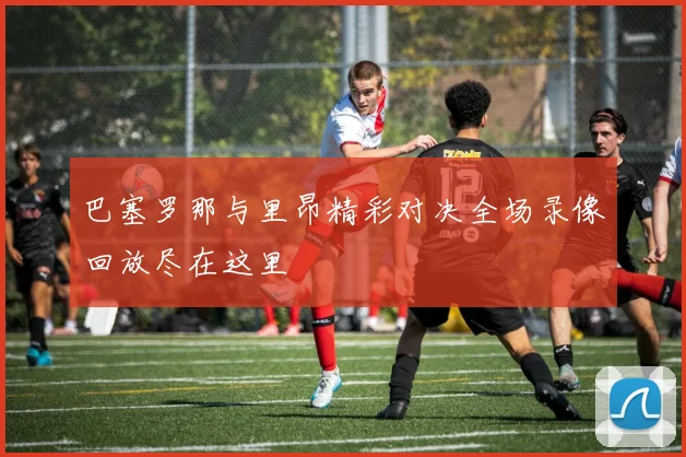 巴塞罗那与里昂精彩对决全场录像回放尽在这里