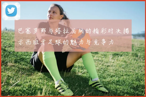 巴塞罗那与塔拉戈纳的精彩对决揭示西班牙足球的魅力与竞争力