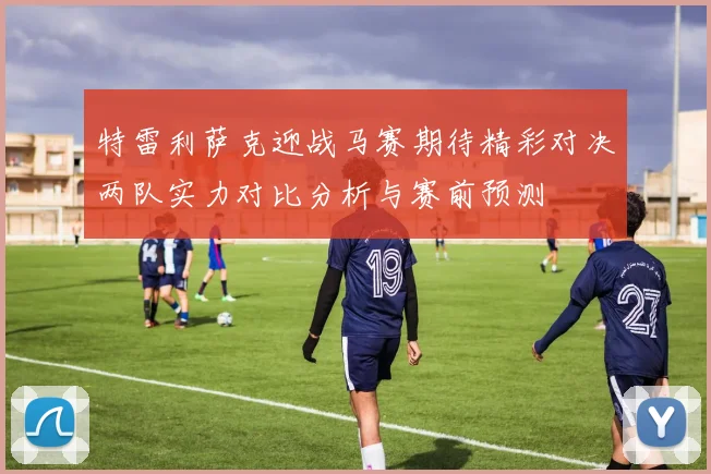 特雷利萨克迎战马赛期待精彩对决两队实力对比分析与赛前预测