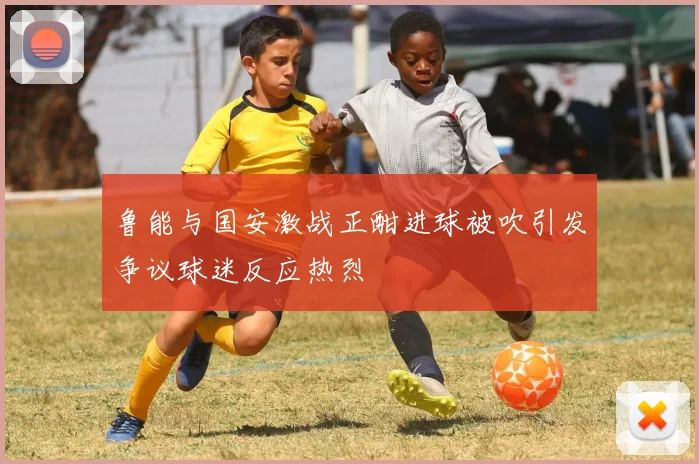 鲁能与国安激战正酣进球被吹引发争议球迷反应热烈