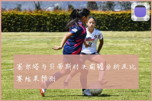 塞尔塔与贝蒂斯对决前瞻分析及比赛结果预测