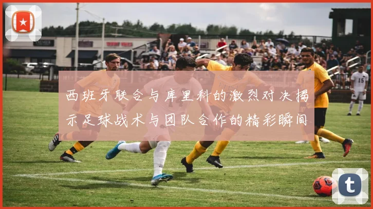 西班牙联合与库里科的激烈对决揭示足球战术与团队合作的精彩瞬间