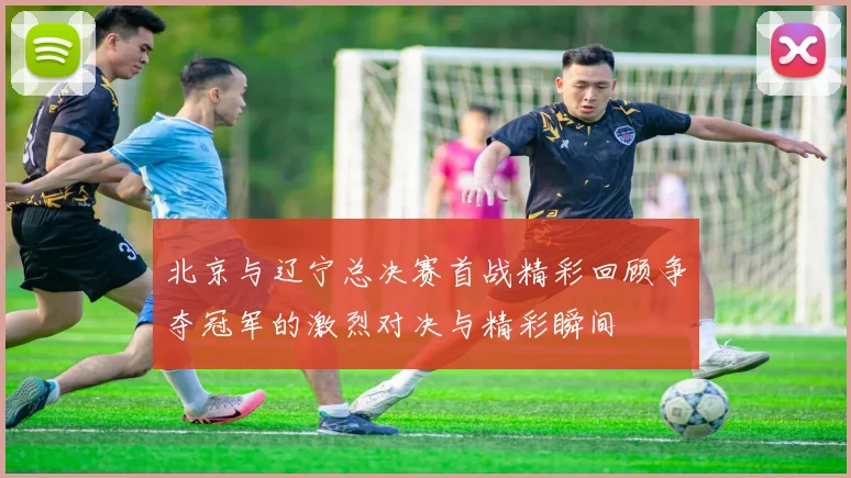 北京与辽宁总决赛首战精彩回顾争夺冠军的激烈对决与精彩瞬间