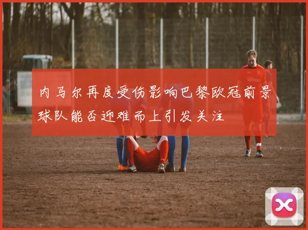 内马尔再度受伤影响巴黎欧冠前景球队能否迎难而上引发关注