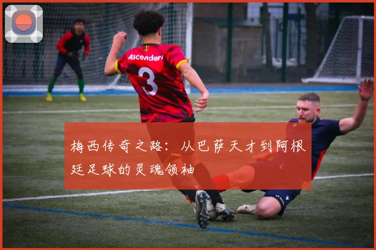 梅西传奇之路：从巴萨天才到阿根廷足球的灵魂领袖