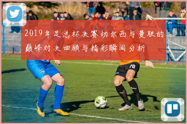 2019年足总杯决赛切尔西与曼联的巅峰对决回顾与精彩瞬间分析