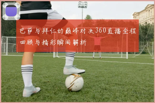 巴萨与拜仁的巅峰对决360直播全程回顾与精彩瞬间解析