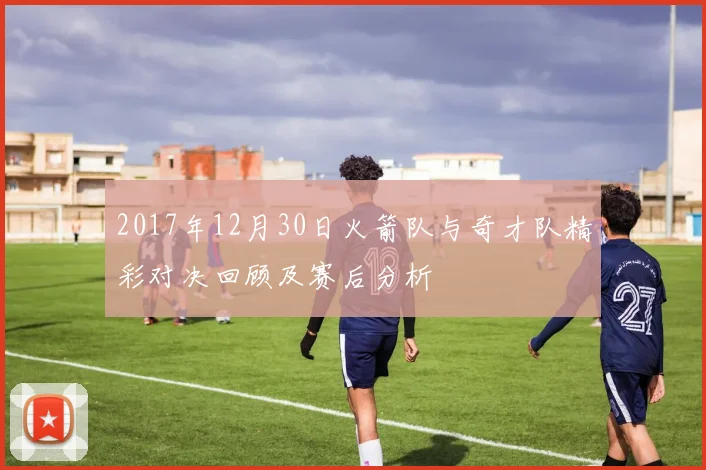 2017年12月30日火箭队与奇才队精彩对决回顾及赛后分析
