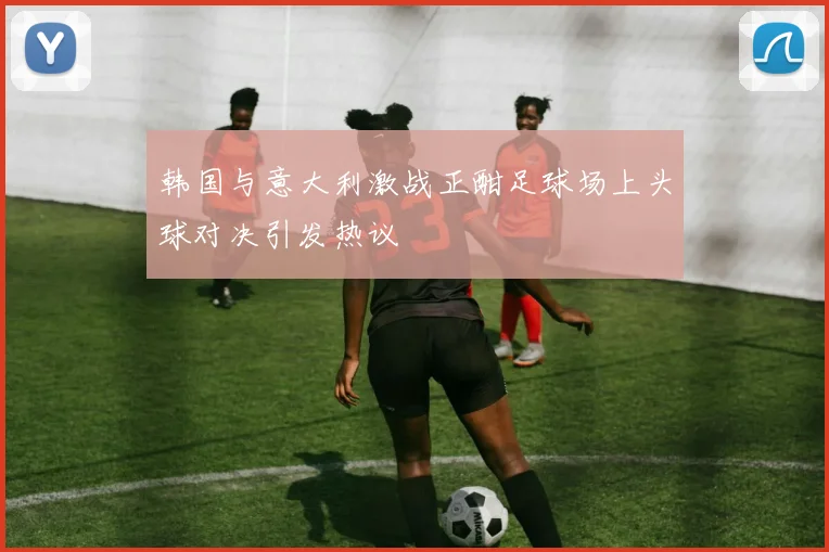 韩国与意大利激战正酣足球场上头球对决引发热议