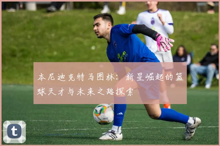 本尼迪克特马图林：新星崛起的篮球天才与未来之路探索
