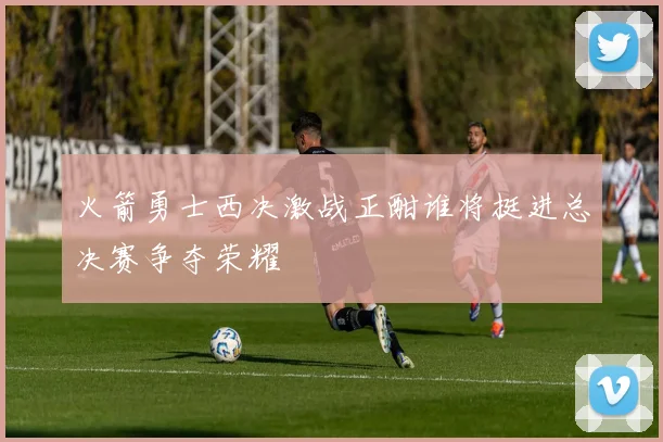 火箭勇士西决激战正酣谁将挺进总决赛争夺荣耀
