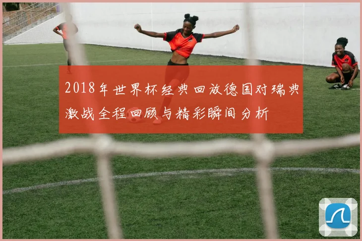2018年世界杯经典回放德国对瑞典激战全程回顾与精彩瞬间分析