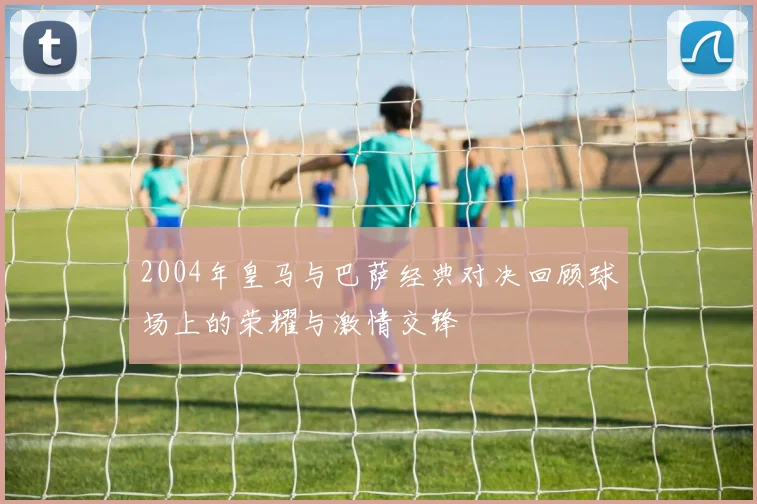 2004年皇马与巴萨经典对决回顾球场上的荣耀与激情交锋