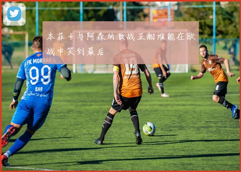 本菲卡与阿森纳激战正酣谁能在欧战中笑到最后