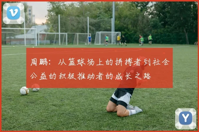 周鹏：从篮球场上的拼搏者到社会公益的积极推动者的成长之路