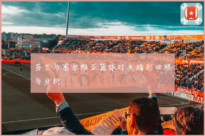 芬兰与塞尔维亚篮球对决精彩回顾与分析
